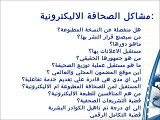 ‫: مشاكل الصحافة الليكترونية‬
‫‪‬‬
‫‪‬‬
‫‪‬‬
‫‪‬‬
‫‪‬‬
‫‪‬‬
‫‪‬‬
‫‪‬‬
‫‪‬‬
‫‪‬‬
‫‪‬‬
‫‪‬‬
‫‪‬‬

‫اهل منفصلة عن النسخة المطبوعة؟‬
‫من سيصنع قرار النشر بها؟‬
‫مااهو دوراها؟‬
‫مستقبل العلنات بها؟‬
‫من اهو جمهوراها الحقيقي؟‬
‫ما اهو مستقبل عملية توزيع الصحيفة؟‬
‫أين موقع المضمون المحلي والعالمي ؟‬
‫الي اي مدي اهي قادرة علي تقديم خدمة تفاعلية؟‬
‫المستقبل لمن للصحافة المطبوعة ام الليكترونية؟‬
‫من اهم المنافسين للطبعة الليكترونية؟‬
‫قضية التشريعات الصحفية؟‬
‫الي اي درجة تم تااهيل الكوادر البشرية‬
‫قضية التكامل الرقمي‬

 