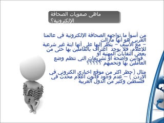 ‫ماهى صعوبات الصحافة‬
‫ماهى صعوبات الصحافة‬
‫اللكترونية؟‬
‫اللكترونية؟‬
‫من أسوأ ما تواجهه الصحافة اللكترونية في عالمنا‬
‫العربي هو أنها مازالت‬
‫ مع السف - ينظر إليها على أنها ابنة غير شرعية‬‫للعلم، فل يوجد اعتراف بالعاملين بها حتى من‬
‫بعض النقابات المهنية او‬
‫.قوانين واضحة او تشريعات التي تنظم وضع‬
‫العاملين بها وتحميهم ؟؟؟؟؟‬
‫مثال )حظر اكثر من موقع اخباري الكتروني في‬
‫الردن ( – عدم وجود قانون اعلم محدث في‬
‫فلسطين وكثير من الدول العربية‬

 