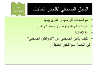 ‫السبق الصحفي /الخبر العاجل‬
‫• مواصفا ت كل منها و الفرق بينها‬
‫• ادوا ت نشرها وتوصيلها ومصادرها .‬
‫• اخالقياتها‬
‫• كيف يتميز الصحفي عن ”المواطن الصحفي“‬
‫في التعامل مع الخبر العاجل .‬

‫عمل‬

‫مجموعا ت‬

 