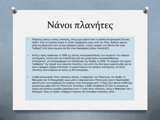 Νάνοι πλανήτες
O

Πιαλήηεο λάλνο ή λάλνο πιαλήηεο, φπσο έρεη νξηζηεί απφ ηε Γηεζλή Αζηξνλνκηθή Έλσζε
(ΓΑΔ), είλαη ην νπξάλην ζψκα ην νπνίν πεξηθέξεηαη γχξσ απφ ηνλ Ήιην, δηαζέηεη αξθεηή
κάδα θαη βαξχηεηα ψζηε λα έρεη ζθαηξηθφ ζρήκα, ε δψλε ηξνρηάο πνπ δηαλχεη δελ είλαη
"θαζαξή" απφ άιια ζψκαηα θαη δελ είλαη δνξπθφξνο άιινπ πιαλήηε[1].

O

Απηφο ν φξνο πξνέθπςε ην 2006 σο ηξφπνο θαηεγνξηνπνίεζεο ησλ ζσκάησλ ηνπ ειηαθνχ
ζπζηήκαηνο, έπεηηα απφ ηελ αλαθάιπςε φιν θαη κεγαιχηεξσλ κεηαπνζεηδψλησλ
αληηθεηκέλσλ, κε απνθνξχθσκα ηελ αλαθάιπςε ηεο Έξηδαο ην 2005. Τα ζψκαηα πνπ έρνπλ
"θαζαξίζεη" ηελ ηξνρηά ηνπο ιέγνληαη πιαλήηεο, ελψ απηά πνπ δελ έρνπλ αξθεηή κάδα γηα λα
έρνπλ ζθαηξηθφ ζρήκα απνηεινχλ ηα κηθξά ζψκαηα ηνπ ειηαθνχ ζπζηήκαηνο. Οη λάλνη
πιαλήηεο είλαη αλάκεζα ζε απηέο ηηο δχν θαηεγνξίεο.

O

Ζ ΓΑΔ αλαγλσξίδεη πέληε πιαλήηεο λάλνπο, ηε Γήκεηξα, ηνλ Πινχησλα, ηελ Έξηδα, ην
Μαθεκάθε θαη ηε Φανπκέηα[2], φκσο κφλν ε Γήκεηξα θαη ν Πινχησλαο έρνπλ παξαηεξεζεί
αξθεηά ψζηε λα γλσξίδνπκε φηη αλήθνπλ ζηελ θαηεγνξία απηή. Ζ Έξηο έγηλε δεθηή επεηδή έρεη
κεγαιχηεξε κάδα απφ ηνλ Πινχησλα. Δπηπιένλ, ε ΓΑΔ απνθάζηζε φηη φια ηα ζψκαηα κε
φλνκα θαη απφιπην κέγεζνο κηθξφηεξν απφ +1 είλαη λάλνη πιαλήηεο, φπσο ν Μαθεκάθε θαη ε
Φανπκέηα. Πξνο ην παξφλ ππάξρνπλ πεξίπνπ 40 ππνςήθηνη πιαλήηεο λάλνη.

 