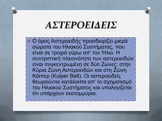 ΑΣΤΕΡΟΕΙΔΕΙΣ
O Ο φξνο Αζηεξνεηδήο πξνζδηνξίδεη κηθξά

ζψκαηα ηνπ Ζιηαθνχ Σπζηήκαηνο, πνπ
είλαη ζε ηξνρηά γχξσ απ' ηνλ Ήιην. Ζ
ζπληξηπηηθή πιεηνλφηεηα ησλ αζηεξνεηδψλ
είλαη ζπγθεληξσκέλε ζε δχν Εψλεο: ζηελ
Κχξηα Εψλε Αζηεξνεηδψλ θαη ζηε Εψλε
Κάηπεξ (Kuiper Belt). Οη αζηεξνεηδείο
ζεσξνχληαη θαηάινηπα απ' ην ζρεκαηηζκφ
ηνπ Ζιηαθνχ Σπζηήκαηνο θαη ππνινγίδεηαη
φηη ππάξρνπλ εθαηνκκχξηα.

 
