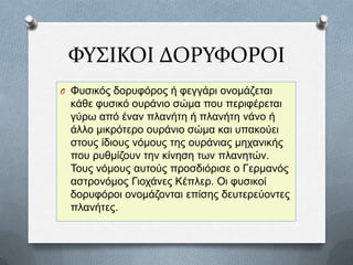 ΥΤ΢ΙΚΟΙ ΔΟΡΤΥΟΡΟΙ
O Φπζηθφο δνξπθφξνο ή θεγγάξη νλνκάδεηαη

θάζε θπζηθφ νπξάλην ζψκα πνπ πεξηθέξεηαη
γχξσ απφ έλαλ πιαλήηε ή πιαλήηε λάλν ή
άιιν κηθξφηεξν νπξάλην ζψκα θαη ππαθνχεη
ζηνπο ίδηνπο λφκνπο ηεο νπξάληαο κεραληθήο
πνπ ξπζκίδνπλ ηελ θίλεζε ησλ πιαλεηψλ.
Τνπο λφκνπο απηνχο πξνζδηφξηζε ν Γεξκαλφο
αζηξνλφκνο Γηνράλεο Κέπιεξ. Οη θπζηθνί
δνξπθφξνη νλνκάδνληαη επίζεο δεπηεξεχνληεο
πιαλήηεο.

 