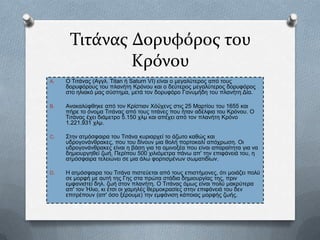 Σιτάνας Δορυφόρος του
Κρόνου
A.

Ο Τηηάλαο (Αγγι. Titan ή Saturn VI) είλαη ν κεγαιχηεξνο απφ ηνπο
δνξπθφξνπο ηνπ πιαλήηε Κξφλνπ θαη o δεχηεξνο κεγαιχηεξνο δνξπθφξνο
ζην ειηαθφ καο ζχζηεκα, κεηά ηνλ δνξπθφξν Γαλπκήδε ηνπ πιαλήηε Γία.

B.

Αλαθαιχθζεθε απφ ηνλ Κξίζηηαλ Φφυρελο ζηηο 25 Μαξηίνπ ηνπ 1655 θαη
πήξε ην φλνκα Τηηάλαο απφ ηνπο ηηηάλεο πνπ ήηαλ αδέιθηα ηνπ Κξφλνπ. Ο
Τηηάλαο έρεη δηάκεηξν 5.150 ρικ θαη απέρεη απφ ηνλ πιαλήηε Κξφλν
1.221.931 ρικ.

C.

Σηελ αηκφζθαηξα ηνπ Τηηάλα θπξηαξρεί ην άδσην θαζψο θαη
πδξνγνλάλζξαθεο, πνπ ηνπ δίλνπλ κηα ζνιή πνξηνθαιί απφρξσζε. Οη
πδξνγνλάλζξαθεο είλαη ε βάζε γηα ηα ακηλνμέα πνπ είλαη απαξαίηεηα γηα λα
δεκηνπξγεζεί δσή. Πεξίπνπ 500 ρηιηφκεηξα πάλσ απ' ηελ επηθάλεηά ηνπ, ε
αηκφζθαηξα ηειεηψλεη ζε κηα άισ θνξηηζκέλσλ ζσκαηηδίσλ.

D.

Ζ αηκφζθαηξα ηνπ Τηηάλα πηζηεχεηαη απφ ηνπο επηζηήκνλεο, φηη κνηάδεη πνιχ
ζε κνξθή κε απηή ηεο Γεο ζηα πξψηα ζηάδηα δεκηνπξγίαο ηεο, πξηλ
εκθαληζηεί δει. δσή ζηνλ πιαλήηε. Ο Τηηάλαο φκσο είλαη πνιχ καθξχηεξα
απ' ηνλ Ήιην, θη έηζη νη ρακειέο ζεξκνθξαζίεο ζηελ επηθάλεηά ηνπ δελ
επηηξέπνπλ (απ' φζν μέξνπκε) ηελ εκθάληζε θάπνηαο κνξθήο δσήο.

 
