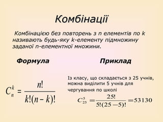 Комбінації
Комбінацією без повторень з n елементів по k
називають будь-яку k-елементу підмножину
заданої n-елементної множини.

Формула

n!
C =
k!(n − k )!
k
n

Приклад
Із класу, що складається з 25 учнів,
можна виділити 5 учнів для
чергування по школі

C

5
25

25!
=
= 53130
5!( 25 −5)!

 