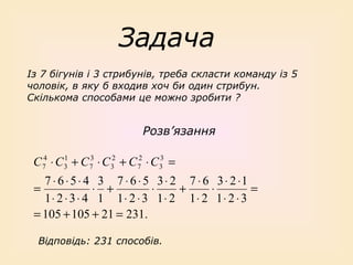 Задача
Із 7 бігунів і 3 стрибунів, треба скласти команду із 5
чоловік, в яку б входив хоч би один стрибун.
Скількома способами це можно зробити ?

Розв’язання
1
3
3
C 74 ⋅ C 3 + C 7 ⋅ C 32 + C 72 ⋅ C 3 =

7 ⋅ 6 ⋅ 5 ⋅ 4 3 7 ⋅ 6 ⋅ 5 3 ⋅ 2 7 ⋅ 6 3 ⋅ 2 ⋅1
=
⋅ +
⋅
+
⋅
=
1⋅ 2 ⋅ 3 ⋅ 4 1 1⋅ 2 ⋅ 3 1⋅ 2 1⋅ 2 1⋅ 2 ⋅ 3
= 105 + 105 + 21 = 231.
Відповідь: 231 способів.

 
