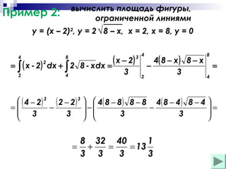 вычислить площадь фигуры,
ограниченной линиями

Пример 2:

y = (x – 2)2, y = 2 √ 8 – x, х = 2, х = 8, у = 0
4

=

∫ ( x - 2)
2

2

8

dx + ∫ 2
4

( x − 2)
8 - хdx =
3

3 4

2

4( 8 − x ) 8 − x
−
3

8

=
4

 ( 4 − 2) 3 ( 2 − 2) 3   4( 8 − 8 ) 8 − 8 4( 8 − 4 ) 8 − 4 
−
=
=
−
−

 3
3  
3
3


 

8 32 40
1
= +
=
= 13
3 3
3
3

 