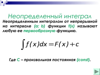 Неопределенный интеграл

Неопределенным интегралом от непрерывной
на интервале (a; b) функции f(x) называют
любую ее первообразную функцию.

f ( x )dx = F ( x ) + c
∫
Где С – произвольная постоянная (const).

 