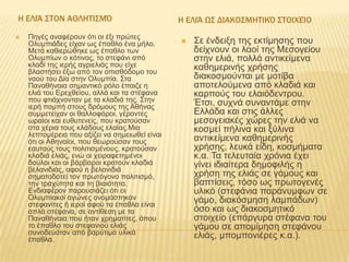 Η ΕΛΙΆ ΣΤΟΝ ΑΘΛΗΤΙΣΜΌ


Πεγέο αλαθέξνπλ όηη νη έμη πξώηεο
Οιπκπηάδεο είραλ ωο έπαζιν έλα κήιν.
Μεηά θαζηεξώζεθε ωο έπαζιν ηωλ
Οιπκπίωλ ν θόηηλνο, ην ζηεθάλη από
θιαδί ηεο ηεξήο αγξηειηάο πνπ είρε
βιαζηήζεη έμω από ηνλ νπηζζόδνκν ηνπ
λανύ ηνπ Δία ζηελ Οιπκπία. Σηα
Παλαζήλαηα ζεκαληηθό ξόιν έπαηδε ε
ειηά ηνπ Εξερζείνπ, αιιά θαη ηα ζηέθαλα
πνπ θηηάρλνληαλ κε ηα θιαδηά ηεο. Σηελ
ηεξή πνκπή ζηνπο δξόκνπο ηεο Αζήλαο
ζπκκεηείραλ νη ζαιινθόξνη, γέξνληεο
ωξαίνη θαη επζπηελείο, πνπ θξαηνύζαλ
ζηα ρέξηα ηνπο θιάδνπο ειαίαο.Μηα
ιεπηνκέξεηα πνπ αμίδεη λα ζεκεηωζεί είλαη
όηη νη Αζελαίνη, πνπ ζεωξνύζαλ ηνπο
εαπηνύο ηνπο πνιηηηζκέλνπο, θξαηνύζαλ
θιαδηά ειηάο, ελώ νη ρεηξαθεηεκέλνη
δνύινη θαη νη βάξβαξνη θξαηνύλ θιαδηά
βειαληδηάο, αθνύ ε βειαληδηά
ζεκαηνδνηεί ηνλ πξωηόγνλν πνιηηηζκό,
ηελ ηξαρύηεηα θαη ηε βηαηόηεηα.
Ελδηαθέξνλ παξνπζηάδεη όηη νη
Οιπκπηαθνί αγώλεο νλνκάζηεθαλ
ζηεθαλίηεο ή ηεξνί αθνύ ηα έπαζια είλαη
απιά ζηέθαλα, ζε αληίζεζε κε ηα
Παλαζήλαηα πνπ ήηαλ ρξεκαηίηεο, όπνπ
ην έπαζιν ηνπ ζηεθαληνύ ειηάο
ζπλνδεπόηαλ από βαξύηηκα πιηθά
έπαζια.

Η ΕΛΙΆ ΩΣ ΔΙΑΚΟΣΜΗΤΙΚΌ ΣΤΟΙΧΕΊΟ


Σε έλδεημε ηεο εθηίκεζεο πνπ
δείρλνπλ νη ιανί ηεο Μεζνγείνπ
ζηελ ειηά, πνιιά αληηθείκελα
θαζεκεξηλήο ρξήζεο
δηαθνζκνύληαη κε κνηίβα
απνηεινύκελα από θιαδηά θαη
θαξπνύο ηνπ ειαηόδεληξνπ.
Έηζη, ζπρλά ζπλαληάκε ζηελ
Ειιάδα θαη ζηηο άιιεο
κεζνγεηαθέο ρώξεο ηελ ειηά λα
θνζκεί πήιηλα θαη μύιηλα
αληηθείκελα θαζεκεξηλήο
ρξήζεο, ιεπθά είδε, θνζκήκαηα
θ.α. Τα ηειεπηαία ρξόληα έρεη
γίλεη ηδηαίηεξα δεκνθηιήο ε
ρξήζε ηεο ειηάο ζε γάκνπο θαη
βαπηίζεηο, ηόζν ωο πξωηνγελέο
πιηθό (ζηεθάληα παξάλπκθωλ ζε
γάκν, δηαθόζκεζε ιακπάδωλ)
όζν θαη ωο δηαθνζκεηηθό
ζηνηρείν (επάξγπξα ζηέθαλα ηνπ
γάκνπ ζε απνκίκεζε ζηεθάλνπ
ειηάο, κπνκπνληέξεο θ.α.).

 