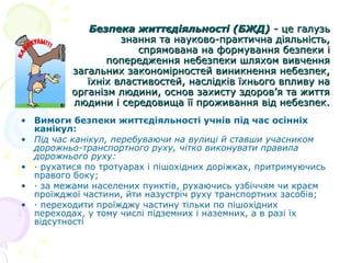 Безпека життєдіяльності (БЖД) - це галузь
знання та науково-практична діяльність,
спрямована на формування безпеки і
попередження небезпеки шляхом вивчення
загальних закономірностей виникнення небезпек,
їхніх властивостей, наслідків їхнього впливу на
організм людини, основ захисту здоров’я та життя
людини і середовища її проживання від небезпек.
• Вимоги безпеки життєдіяльності учнів під час осінніх
канікул:
• Під час канікул, перебуваючи на вулиці й ставши учасником
дорожньо-транспортного руху, чітко виконувати правила
дорожнього руху:
• · рухатися по тротуарах і пішохідних доріжках, притримуючись
правого боку;
• · за межами населених пунктів, рухаючись узбіччям чи краєм
проїжджої частини, йти назустріч руху транспортних засобів;
• · переходити проїжджу частину тільки по пішохідних
переходах, у тому числі підземних і наземних, а в разі їх
відсутності

 