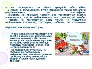 –
на
перехрестях
по
лініях
тротуарів
або
узбіч;
· у місцях із регульованим рухом керуватися тільки сигналами
регулювальника
чи
світлофора;
· виходити на проїжджу частину з-за транспортних засобів
упевнившись, що не наближаються інші транспортні засоби;
· чекати на транспортний засіб тільки на посадкових
майданчиках (зупинках), тротуарах, узбіччях, не створюючи
перешкод для дорожнього руху;
• · у разі наближення транспортного
засобу з увімкненим проблисковим
маячком червоного або синього
кольору, чи спеціальним звуковим
сигналом, треба утриматися від
переходу проїжджої частини або
негайно залишити її;
• · на трамвайних зупинках, не
обладнаних посадковими
майданчиками, можна виходити на
проїжджу частину лише з боку
дверей і тільки після зупинки
трамвая;

 