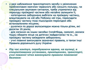 • у разі наближення транспортного засобу з увімкненим
проблисковим маячком червоного або синього кольору, чи
спеціальним звуковим сигналом, треба утриматися від
переходу проїжджої частини або негайно залишити її;
· категорично заборонено вибігати на проїжджу частину,
влаштовувати на ній або Поблизу неї ігри, переходити
проїжджу частину поза пішохідним переходом або
· встановленими місцями;
· рухатися по дорозі велосипедом можна тільки дітям, які
досягли 16 років;
· для катання на інших засобах (скейтборд, самокат, ролики
тощо) обирати місце на дитячих майданчиках та ін., на
проїжджу частину виїжджати заборонено;
· учні повинні виконувати зазначені правила, а також інші
Правила дорожнього руху України
• Під час канікул, перебуваючи вдома, на вулиці, в
спеціалізованих установах, приміщеннях, транспорті,
учні повинні чітко виконувати правила пожежної
безпеки:

 