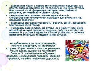 • · заборонено брати з собою вогненебезпечні предмети, що
можуть спричинити пожежу (запальнички, сірники, петарди,
бенгальські вогні, феєрверки, цигарки, легкозаймисті
речовини, вогнезаймисту рідину тощо);
• · користуватися газовою плитою вдома тільки із
спеціалізованим електричним приладом для вмикання під
наглядом дорослих;
• · застосовувати відкритий вогонь (факели, свічки, феєрверки,
бенгальські вогні тощо);
• · у жодному разі не брати на вулиці чи в іншому місці ніякі
незнайомі чи чужі предмети, зокрема, побутову техніку, не
вмикати їх у розетку вдома чи в інших установах – це може
призвести до вибуху та надзвичайної ситуації;
не наближатися до електроприладів,
музичної апаратури, які живляться
струмом. Користуватися електроприладами
тільки сухими руками і в присутності
батьків. У разі виявлення обірваних
проводів, неізольованої проводки, іскріння
проводки, негайно повідомити дорослих;

 