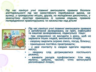 Під час канікул учні повинні виконувати правила безпеки
життєдіяльності під час самостійного перебування вдома, на
вулиці, у громадських місцях, друзів, на молодіжних дискотеках, у
замкнутому просторі приміщень із чужими людьми, правила
попередження правопорушень та насильства над дітьми
• Під час канікул учні повинні виконувати правила
з запобігання захворювань на грип, інфекційні
та кишкові захворювання, педикульоз тощо:
• · при нездужанні не виходити з дому, щоб не
заражати інших людей, викликати лікаря;
• · хворому виділити окреме ліжко, посуд, білизну;
• · приміщення постійно провітрювати;
• · у разі контакту із хворим одягати марлеву
маску;
• · хворому слід дотримуватися постільного
режиму;
• · вживати заходів профілактики: їсти мед,
малину, цибулю, часник; чітко виконувати
рекомендації лікаря;

 