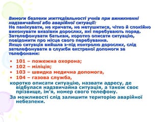 Вимоги безпеки життєдіяльності учнів при виникненні
надзвичайної або аварійної ситуації:
Не панікувати, не кричати, не метушитися, чітко й спокійно
виконувати вказівки дорослих, які перебувають поряд.
Зателефонувати батькам, коротко описати ситуацію,
повідомити про місце свого перебування.
Якщо ситуація вийшла з-під контролю дорослих, слід
зателефонувати в служби екстреної допомоги за
телефонами:

• 101 – пожежна охорона;
• 102 – міліція;
• 103 – швидка медична допомога,
• 104 – газова служба,
коротко описати ситуацію, назвати адресу, де
відбулася надзвичайна ситуація, а також своє
прізвище, ім’я, номер свого телефону.
За можливості слід залишити територію аварійної
небезпеки.

 