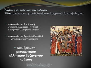 Παγίωςη και επζκταςη των αλλαγϊν
7οσ αι.: απομάκρυνςθ του Βυηαντίου από τισ ρωμαϊκζσ καταβολζσ του

 Δυναστεία των Ισαύρων ή
συριακή δυναστεία (717-802) →
αποκρυςτάλλωςη των αλλαγών
 Δυναστεία του Αμορίου (802-867)
→ γίνονται μόνιμα γνωρίςματα

 Διαμόρφωςη

μεσαιωνικού
ελληνικού Βυζαντινού
κράτους
Χιωτέρη Κατερίνα-1ο Γυμνάςιο Κοζάνησ
(Βαλταδώρειο) katchiot.blogspot.gr

 