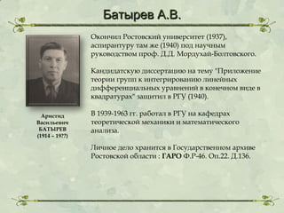 Батырев А.В.
Окончил Ростовский университет (1937),
аспирантуру там же (1940) под научным
руководством проф. Д.Д. Мордухай-Болтовского.
Кандидатскую диссертацию на тему "Приложение
теории групп к интегрированию линейных
дифференциальных уравнений в конечном виде в
квадратурах" защитил в РГУ (1940).
Аристид
Васильевич
БАТЫРЕВ
(1914 – 19??)

В 1939-1963 гг. работал в РГУ на кафедрах
теоретической механики и математического
анализа.
Личное дело хранится в Государственном архиве
Ростовской области : ГАРО Ф.Р-46. Оп.22. Д.136.

 