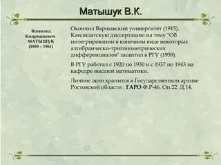 Матышук В.К.
Всеволод
Киприянович
МАТЫШУК
(1893 – 1961)

Окончил Варшавский университет (1915).
Кандидатскую диссертацию на тему "Об
интегрировании в конечном виде некоторых
алгебраически-тригонометрических
дифференциалов" защитил в РГУ (1939).
В РГУ работал с 1920 по 1930 и с 1937 по 1943 на
кафедре высшей математики.
Личное дело хранится в Государственном архиве
Ростовской области : ГАРО Ф.Р-46. Оп.22. Д.14.

 