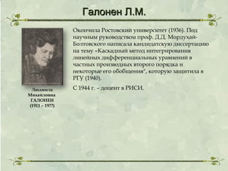 Галонен Л.М.
Окончила Ростовский университет (1936). Под
научным руководством проф. Д.Д. МордухайБолтовского написала кандидатскую диссертацию
на тему «Каскадный метод интегрирования
линейных дифференциальных уравнений в
частных производных второго порядка и
некоторые его обобщения", которую защитила в
РГУ (1940).
Людмила
Михайловна
ГАЛОНЕН
(1911 – 19??)

С 1944 г. – доцент в РИСИ.

 