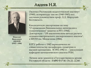 Авдеев Н.Я.
Окончил Ростовский педагогический институт
(1940), аспирантуру там же (1940-1943) под
научным руководством проф. Д.Д. МордухайБолтовского.

Николай
Яковлевич
АВДЕЕВ
(1912 - 1996)

Кандидатскую диссертацию на тему
"О приведении биномиальных интегралов к
эллиптическим" защитил в РГУ (1944).
Докторскую - "Об аналитическом методе расчета
седиментометрического дисперсионного анализа",
в МХТИ им. Менделеева (1966).
В РГУ работал с 1942 периодически по
совместительству на кафедрах геометрии и
высшей математики.  В 1951-1982 гг. - заведующий
кафедрой математического анализа РПИ.
Личное дело хранится в Государственном архиве
Ростовской области : ГАРО Ф.Р-46. Оп.22. Д.240.

 