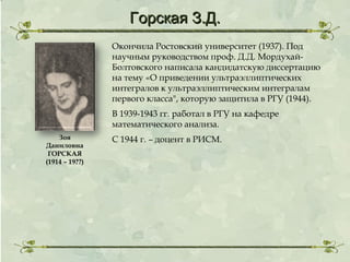 Горская З.Д.
Окончила Ростовский университет (1937). Под
научным руководством проф. Д.Д. МордухайБолтовского написала кандидатскую диссертацию
на тему «О приведении ультраэллиптических
интегралов к ультраэллиптическим интегралам
первого класса", которую защитила в РГУ (1944).
В 1939-1943 гг. работал в РГУ на кафедре
математического анализа.
Зоя
Даниловна
ГОРСКАЯ
(1914 – 19??)

С 1944 г. – доцент в РИСМ.

 