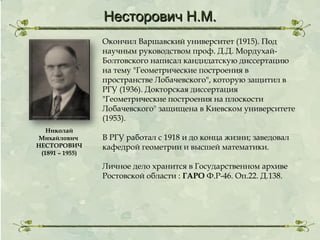 Несторович Н.М.
Окончил Варшавский университет (1915). Под
научным руководством проф. Д.Д. МордухайБолтовского написал кандидатскую диссертацию
на тему "Геометрические построения в
пространстве Лобачевского", которую защитил в
РГУ (1936). Докторская диссертация
"Геометрические построения на плоскости
Лобачевского" защищена в Киевском университете
(1953).
Николай
Михайлович
НЕСТОРОВИЧ
(1891 – 1955)

В РГУ работал с 1918 и до конца жизни; заведовал
кафедрой геометрии и высшей математики.
Личное дело хранится в Государственном архиве
Ростовской области : ГАРО Ф.Р-46. Оп.22. Д.138.

 
