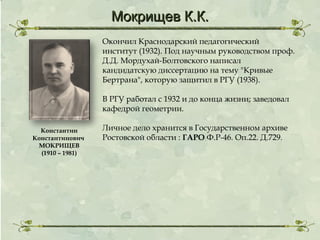 Мокрищев К.К.
Окончил Краснодарский педагогический
институт (1932). Под научным руководством проф.
Д.Д. Мордухай-Болтовского написал
кандидатскую диссертацию на тему "Кривые
Бертрана", которую защитил в РГУ (1938).
В РГУ работал с 1932 и до конца жизни; заведовал
кафедрой геометрии.
Константин
Константинович
МОКРИЩЕВ
(1910 – 1981)

Личное дело хранится в Государственном архиве
Ростовской области : ГАРО Ф.Р-46. Оп.22. Д.729.

 