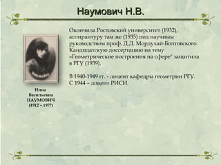 Наумович Н.В.
Окончила Ростовский университет (1932),
аспирантуру там же (1935) под научным
руководством проф. Д.Д. Мордухай-Болтовского.
Кандидатскую диссертацию на тему
«Геометрические построения на сфере" защитила
в РГУ (1939).
В 1940-1949 гг. - доцент кафедры геометрии РГУ.
С 1944 – доцент РИСИ.
Нина
Васильевна
НАУМОВИЧ
(1912 – 197?)

 