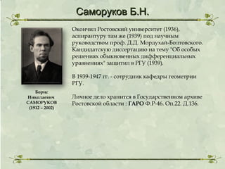 Саморуков Б.Н.
Окончил Ростовский университет (1936),
аспирантуру там же (1939) под научным
руководством проф. Д.Д. Мордухай-Болтовского.
Кандидатскую диссертацию на тему "Об особых
решениях обыкновенных дифференциальных
уравнениях" защитил в РГУ (1939).
В 1939-1947 гг. - сотрудник кафедры геометрии
РГУ.
Борис
Николаевич
САМОРУКОВ
(1912 – 2002)

Личное дело хранится в Государственном архиве
Ростовской области : ГАРО Ф.Р-46. Оп.22. Д.136.

 