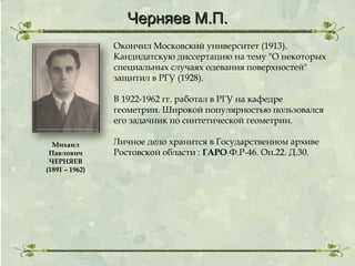 Черняев М.П.
Окончил Московский университет (1913).
Кандидатскую диссертацию на тему "О некоторых
специальных случаях одевания поверхностей"
защитил в РГУ (1928).
В 1922-1962 гг. работал в РГУ на кафедре
геометрии. Широкой популярностью пользовался
его задачник по синтетической геометрии.
Михаил
Павлович
ЧЕРНЯЕВ
(1891 – 1962)

Личное дело хранится в Государственном архиве
Ростовской области : ГАРО Ф.Р-46. Оп.22. Д.30.

 