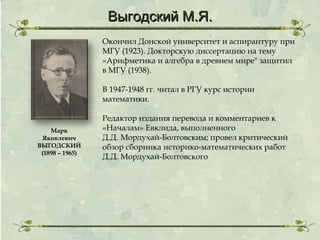 Выгодский М.Я.
Окончил Донской университет и аспирантуру при
МГУ (1923). Докторскую диссертацию на тему
«Арифметика и алгебра в древнем мире" защитил
в МГУ (1938).
В 1947-1948 гг. читал в РГУ курс истории
математики.

Марк
Яковлевич
ВЫГОДСКИЙ
(1898 – 1965)

Редактор издания перевода и комментариев к
«Началам» Евклида, выполненного
Д.Д. Мордухай-Болтовским; провел критический
обзор сборника историко-математических работ
Д.Д. Мордухай-Болтовского

 