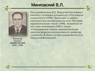 Минковский В.Л.

Владимир
Львович
МИНКОВСКИЙ
(1911 – 1978)

Под руководством Д.Д. Мордухай-Болтовского
окончил с отличием аспирантуру в Ростовском
пединституте (1935). Представил к защите
кандидатскую диссертацию на тему «История
иррационального числа" (1940). Защитился по
методике математики (1947) с темой
«Опровержение ложных доказательств как
средство развития математического развития
учащихся». В обоих случаях руководитель Д.Д.
Мордухай-Болтовской.

 