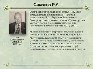 Симонов Р.А.
Окончил Пятигорский пединститут (1952), где
слушал лекции по математике и истории
математики у Д.Д. Мордухай-Болтовского.
Докторскую диссертацию на тему «Древнерусские
математические знания и их значение для
исторической науки" защитил в МГУ (1974).

Рэм
Александрович
СИМОНОВ
(1929 г.р.)

• Главный научный сотрудник Научного центра
исследований истории книжной культуры РАН
• Опубликовал около 700 работ, в т. ч. 25 книг и
учебных пособий по истории науки/математики,
вспомогательным историческим дисциплинам
(хронологии, метрологии, геральдике и др.),
книговедению, истории книги, книжной культуре.

 