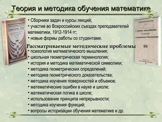 Теория и методика обучения математике
• Сборники задач и курсы лекций;
• участие во Всероссийских съездах преподавателей
математики, 1912-1914 гг;
• новые формы работы со студентами.

Рассматриваемые методические проблемы
• психология математического мышления;
• школьная геометрическая терминология;
• история и методика математической символики;
• методика геометрических определений;
• методика геометрического доказательства;
• методика изучения поверхностей и объемов;
• математические ошибки в науке и школе;
• математическая логика в школе;
• использование принципа непрерывности;
• методика изучения функций;
• вопросы историзации обучения математике и др.

 