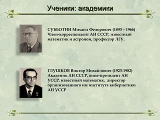 Ученики: академики
СУББОТИН Михаил Федорович (1893 – 1966)
Член-корреспондент АН СССР, известный
математик и астроном, профессор ЛГУ.

ГЛУШКОВ Виктор Михайлович (1923-1982)
Академик АН СССР, вице-президент АН
УССР, известный математик, директор
организованного им института кибернетики
АН УССР

 
