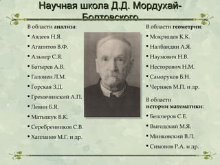 Научная школа Д.Д. МордухайБолтовского

В области анализа:

В области геометрии:

 Авдеев Н.Я.

 Мокрищев К.К.

 Агапитов В.Ф.

 Налбандян А.Я.

 Альпер С.Я.

 Наумович Н.В.

 Батырев А.В.

 Несторович Н.М.

 Галонен Л.М.

 Саморуков Б.Н.

 Горская З.Д.

 Черняев М.П. и др.

 Гремячинский А.П.
 Левин Б.Я.

В области
истории математики:

 Матышук В.К.

 Белозеров С.Е.

 Серебренников С.В.

 Выгодский М.Я.

 Хапланов М.Г. и др.

 Минковский В.Л.
 Симонов Р.А. и др.

 