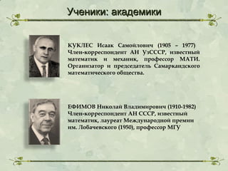 Ученики: академики
КУКЛЕС Исаак Самойлович (1905 – 1977)
Член-корреспондент АН УзСССР, известный
математик и механик, профессор МАТИ.
Организатор и председатель Самаркандского
математического общества.

ЕФИМОВ Николай Владимирович (1910-1982)
Член-корреспондент АН СССР, известный
математик, лауреат Международной премии
им. Лобачевского (1950), профессор МГУ

 