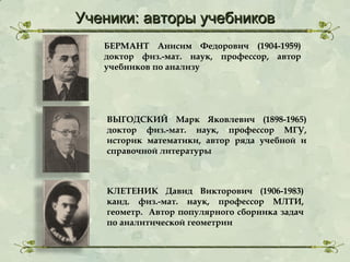 Ученики: авторы учебников
БЕРМАНТ Анисим Федорович (1904-1959)
доктор физ.-мат. наук, профессор, автор
учебников по анализу

ВЫГОДСКИЙ Марк Яковлевич (1898-1965)
доктор физ.-мат. наук, профессор МГУ,
историк математики, автор ряда учебной и
справочной литературы

КЛЕТЕНИК Давид Викторович (1906-1983)
канд. физ.-мат. наук, профессор МЛТИ,
геометр. Автор популярного сборника задач
по аналитической геометрии

 