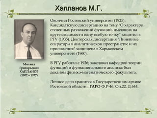 Хапланов М.Г.
Окончил Ростовский университет (1925).
Кандидатскую диссертацию на тему "О характере
степенных разложений функций, имеющих на
круге сходимости одну особую точку" защитил в
РГУ (1935). Докторская диссертация "Линейные
операторы в аналитическом пространстве и их
приложения" защищена в Харьковском
университете (1960).
Михаил
Григорьевич
ХАПЛАНОВ
(1902 – 1977)

В РГУ работал с 1926; заведовал кафедрой теории
функций и функционального анализа; был
деканом физико-математического факультета.
Личное дело хранится в Государственном архиве
Ростовской области : ГАРО Ф.Р-46. Оп.22. Д.644.

 
