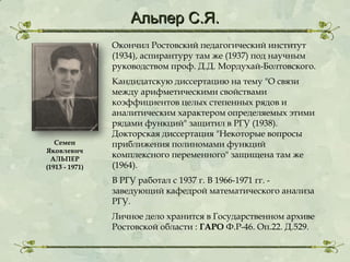 Альпер С.Я.
Окончил Ростовский педагогический институт
(1934), аспирантуру там же (1937) под научным
руководством проф. Д.Д. Мордухай-Болтовского.

Семен
Яковлевич
АЛЬПЕР
(1913 - 1971)

Кандидатскую диссертацию на тему "О связи
между арифметическими свойствами
коэффициентов целых степенных рядов и
аналитическим характером определяемых этими
рядами функций" защитил в РГУ (1938).
Докторская диссертация "Некоторые вопросы
приближения полиномами функций
комплексного переменного" защищена там же
(1964).
В РГУ работал с 1937 г. В 1966-1971 гг. заведующий кафедрой математического анализа
РГУ.
Личное дело хранится в Государственном архиве
Ростовской области : ГАРО Ф.Р-46. Оп.22. Д.529.

 