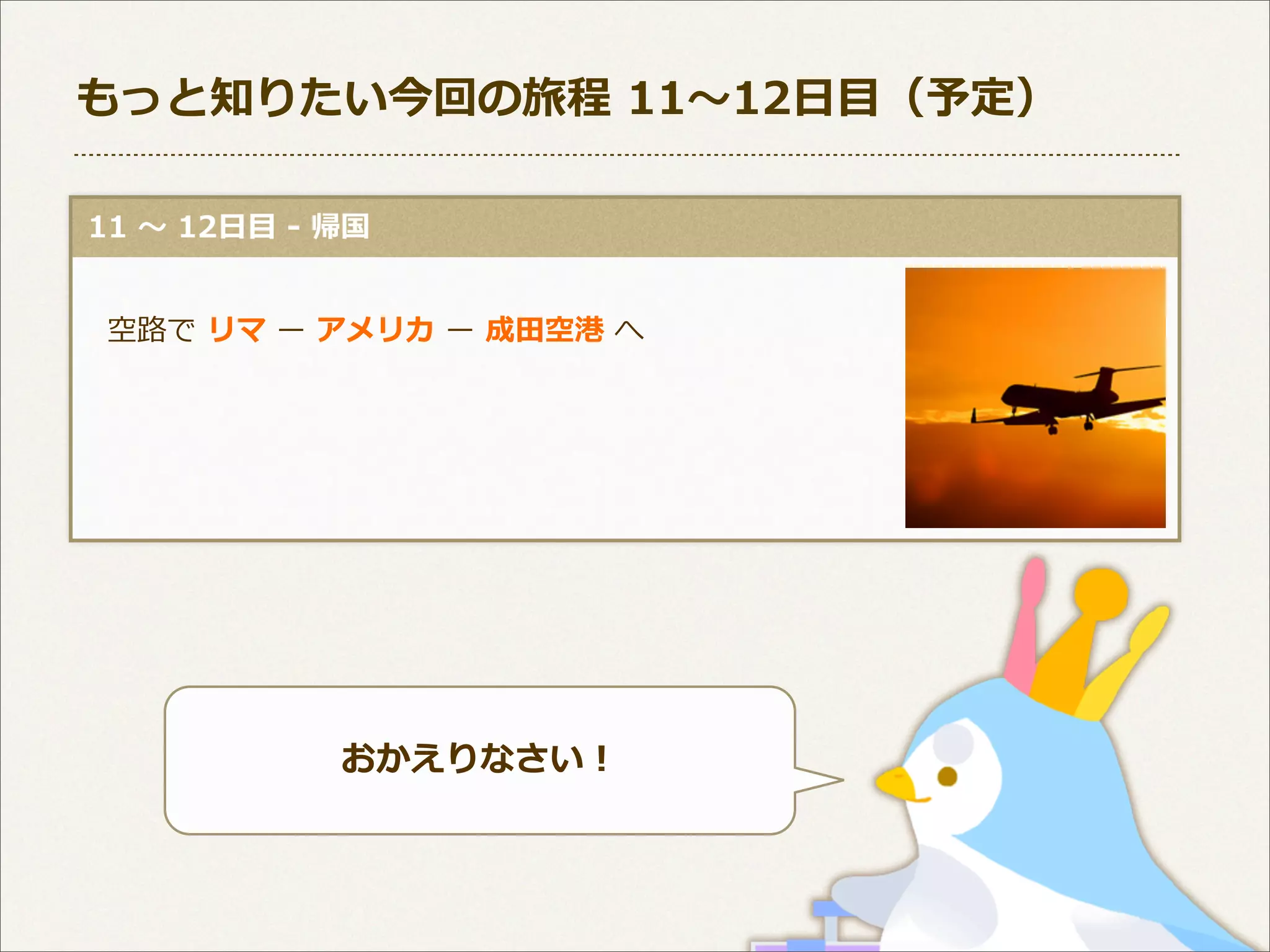 もっと知りたい今回の旅程  11〜～12⽇日⽬目（予定）
  11  〜～  12⽇日⽬目  -‐‑‒  帰国
 　空路路で  リマ  ー  アメリカ  ー  成⽥田空港  へ

おかえりなさい！

 