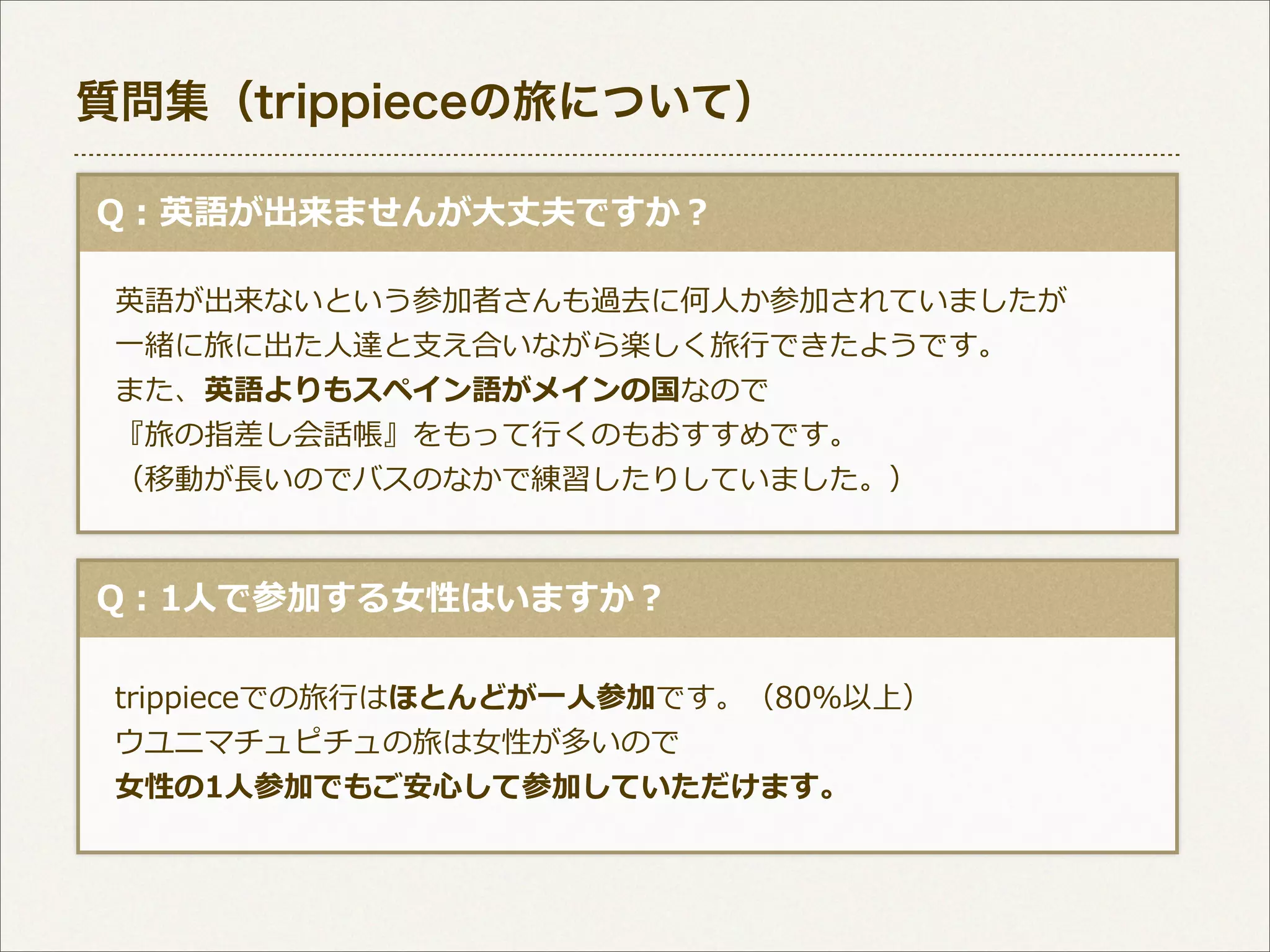 質問集（trippieceの旅について）
  Q：英語が出来ませんが⼤大丈夫ですか？
 　英語が出来ないという参加者さんも過去に何⼈人か参加されていましたが
 　⼀一緒に旅に出た⼈人達と⽀支え合いながら楽しく旅⾏行行できたようです。
 　また、英語よりもスペイン語がメインの国なので
 　『旅の指差し会話帳』をもって⾏行行くのもおすすめです。
 　（移動が⻑⾧長いのでバスのなかで練習したりしていました。）

  Q：1⼈人で参加する⼥女女性はいますか？
 　trippieceでの旅⾏行行はほとんどが⼀一⼈人参加です。（80%以上）
 　ウユニマチュピチュの旅は⼥女女性が多いので
 　⼥女女性の1⼈人参加でもご安⼼心して参加していただけます。

 