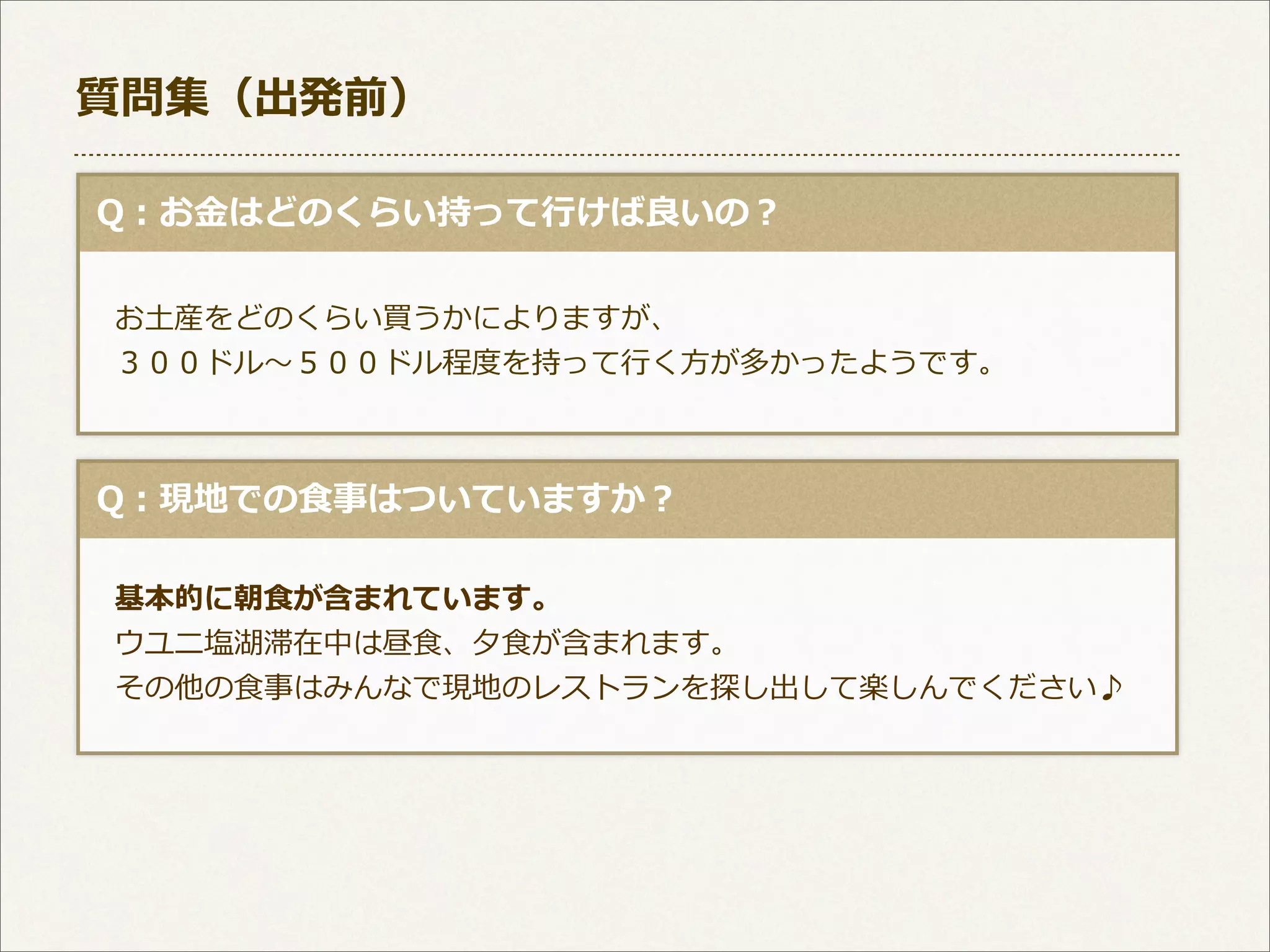 質問集（出発前）
  Q：お⾦金金はどのくらい持って⾏行行けば良良いの？
 　お⼟土産をどのくらい買うかによりますが、 　
 　３００ドル〜～５００ドル程度度を持って⾏行行く⽅方が多かったようです。

  Q：現地での⾷食事はついていますか？
 　基本的に朝⾷食が含まれています。
 　ウユニ塩湖滞在中は昼⾷食、⼣夕⾷食が含まれます。
 　その他の⾷食事はみんなで現地のレストランを探し出して楽しんでください♪

 