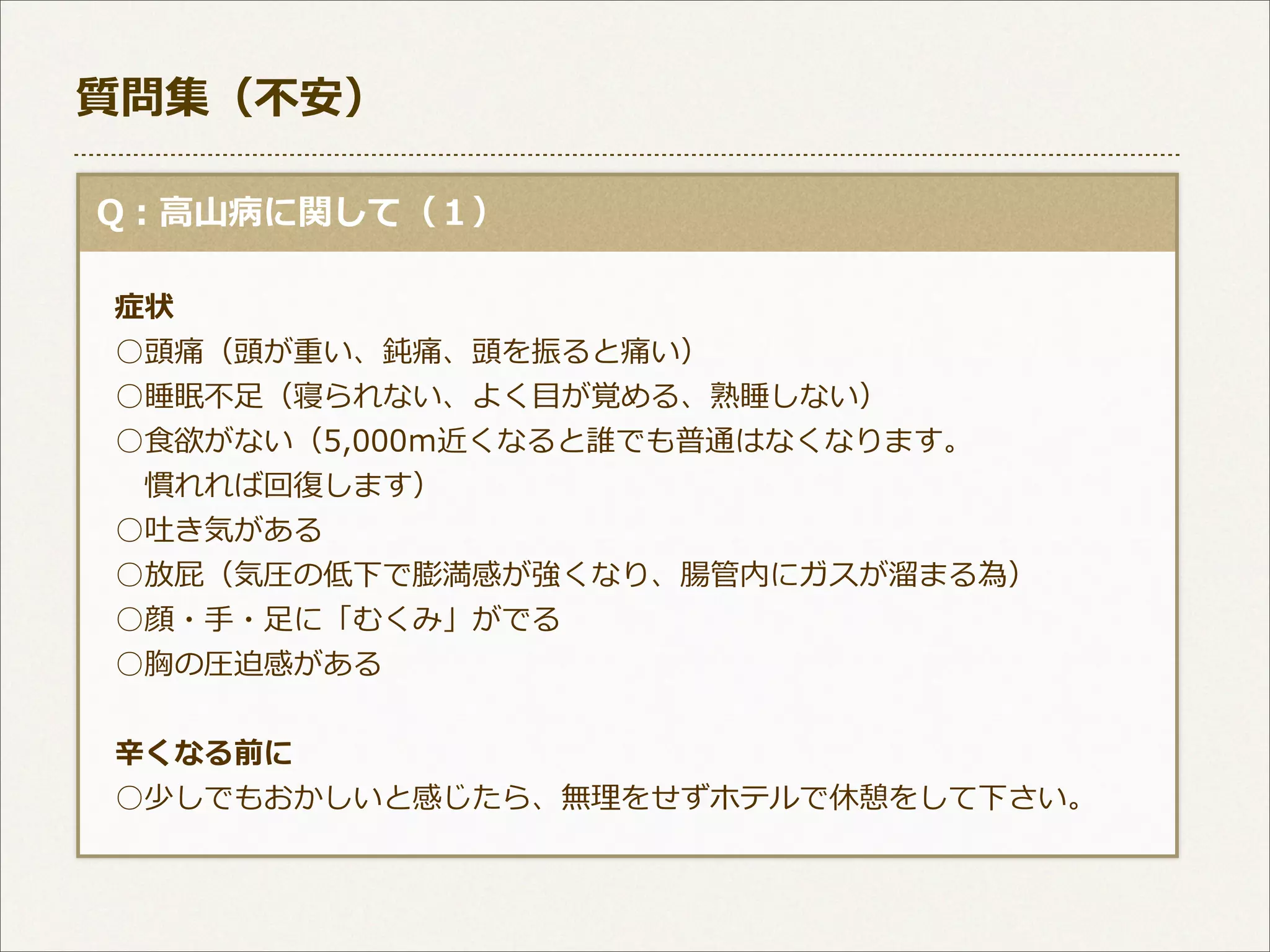 質問集（不不安）
  Q：⾼高⼭山病に関して（１）
 　症状
 　○頭痛（頭が重い、鈍痛、頭を振ると痛い）
 　○睡眠不不⾜足（寝られない、よく⽬目が覚める、熟睡しない）
 　○⾷食欲がない（5,000ｍ近くなると誰でも普通はなくなります。
 　 　慣れれば回復復します）
 　○吐き気がある
 　○放屁（気圧の低下で膨満感が強くなり、腸管内にガスが溜溜まる為）
 　○顔・⼿手・⾜足に「むくみ」がでる
 　○胸の圧迫感がある
 　⾟辛くなる前に
 　○少しでもおかしいと感じたら、無理理をせずホテルで休憩をして下さい。

 