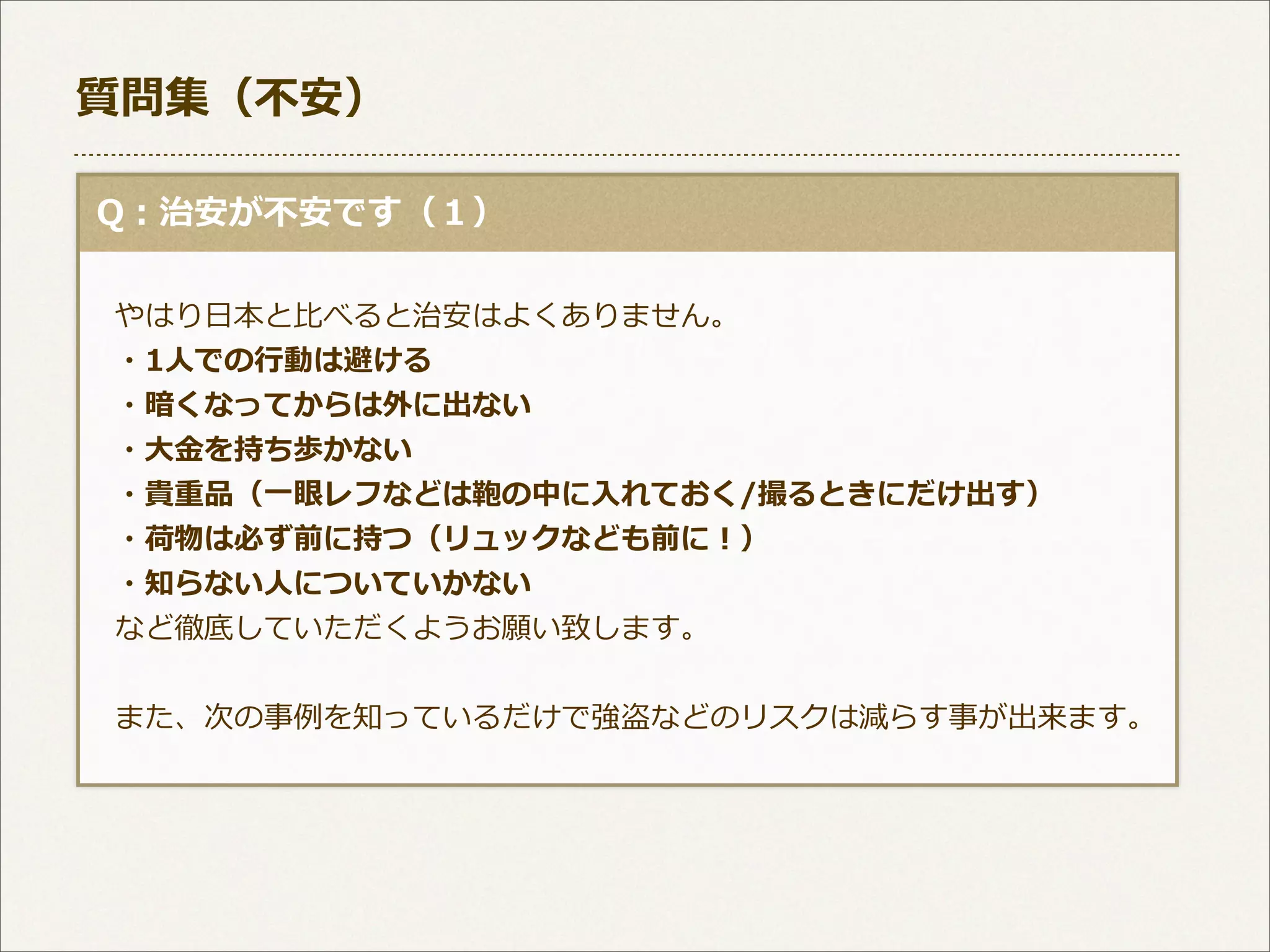 質問集（不不安）
  Q：治安が不不安です（１）
 　やはり⽇日本と⽐比べると治安はよくありません。
 　・1⼈人での⾏行行動は避ける
 　・暗くなってからは外に出ない
 　・⼤大⾦金金を持ち歩かない
 　・貴重品（⼀一眼レフなどは鞄の中に⼊入れておく/撮るときにだけ出す）
 　・荷物は必ず前に持つ（リュックなども前に！）
 　・知らない⼈人についていかない
 　など徹底していただくようお願い致します。
  
 　また、次の事例例を知っているだけで強盗などのリスクは減らす事が出来ます。

 