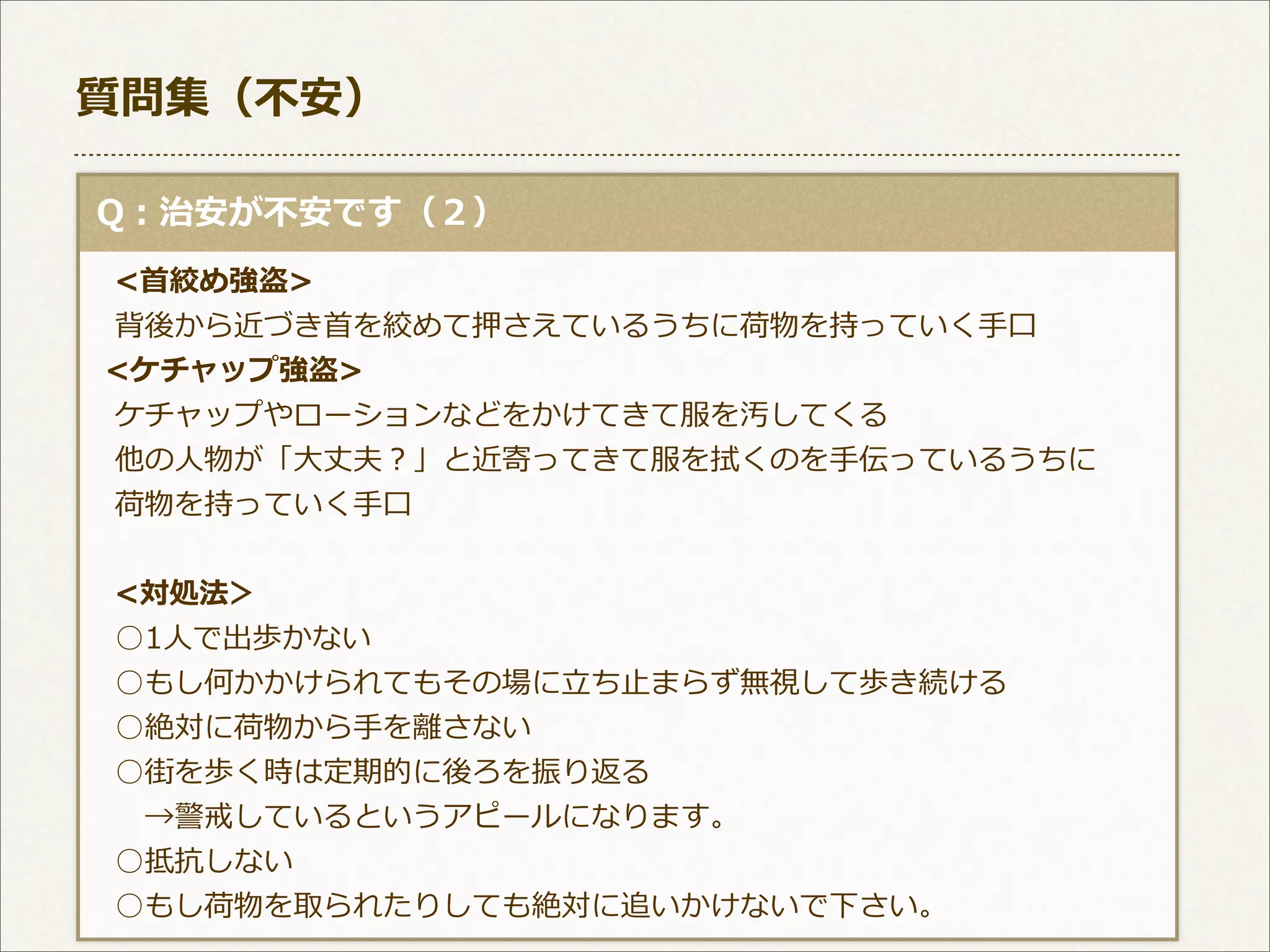 質問集（不不安）
  Q：治安が不不安です（２）
 　<⾸首絞め強盗>
 　背後から近づき⾸首を絞めて押さえているうちに荷物を持っていく⼿手⼝口
    <ケチャップ強盗>
 　ケチャップやローションなどをかけてきて服を汚してくる
 　他の⼈人物が「⼤大丈夫？」と近寄ってきて服を拭くのを⼿手伝っているうちに
 　荷物を持っていく⼿手⼝口
 　<対処法＞
 　○1⼈人で出歩かない
 　○もし何かかけられてもその場に⽴立立ち⽌止まらず無視して歩き続ける
 　○絶対に荷物から⼿手を離離さない
 　○街を歩く時は定期的に後ろを振り返る
 　 　→警戒しているというアピールになります。
 　○抵抗しない
 　○もし荷物を取られたりしても絶対に追いかけないで下さい。

 