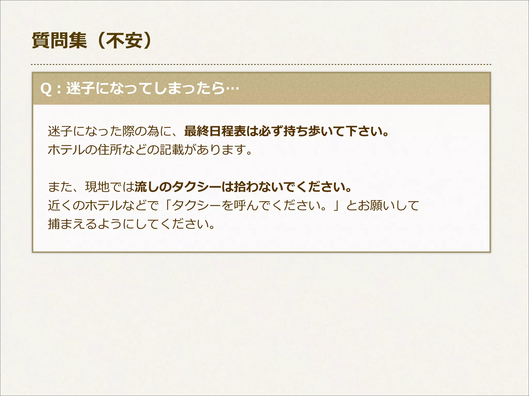 質問集（不不安）
  Q：迷⼦子になってしまったら…
 　迷⼦子になった際の為に、最終⽇日程表は必ず持ち歩いて下さい。
 　ホテルの住所などの記載があります。
 　また、現地では流流しのタクシーは拾拾わないでください。
 　近くのホテルなどで「タクシーを呼んでください。」とお願いして
 　捕まえるようにしてください。

 
