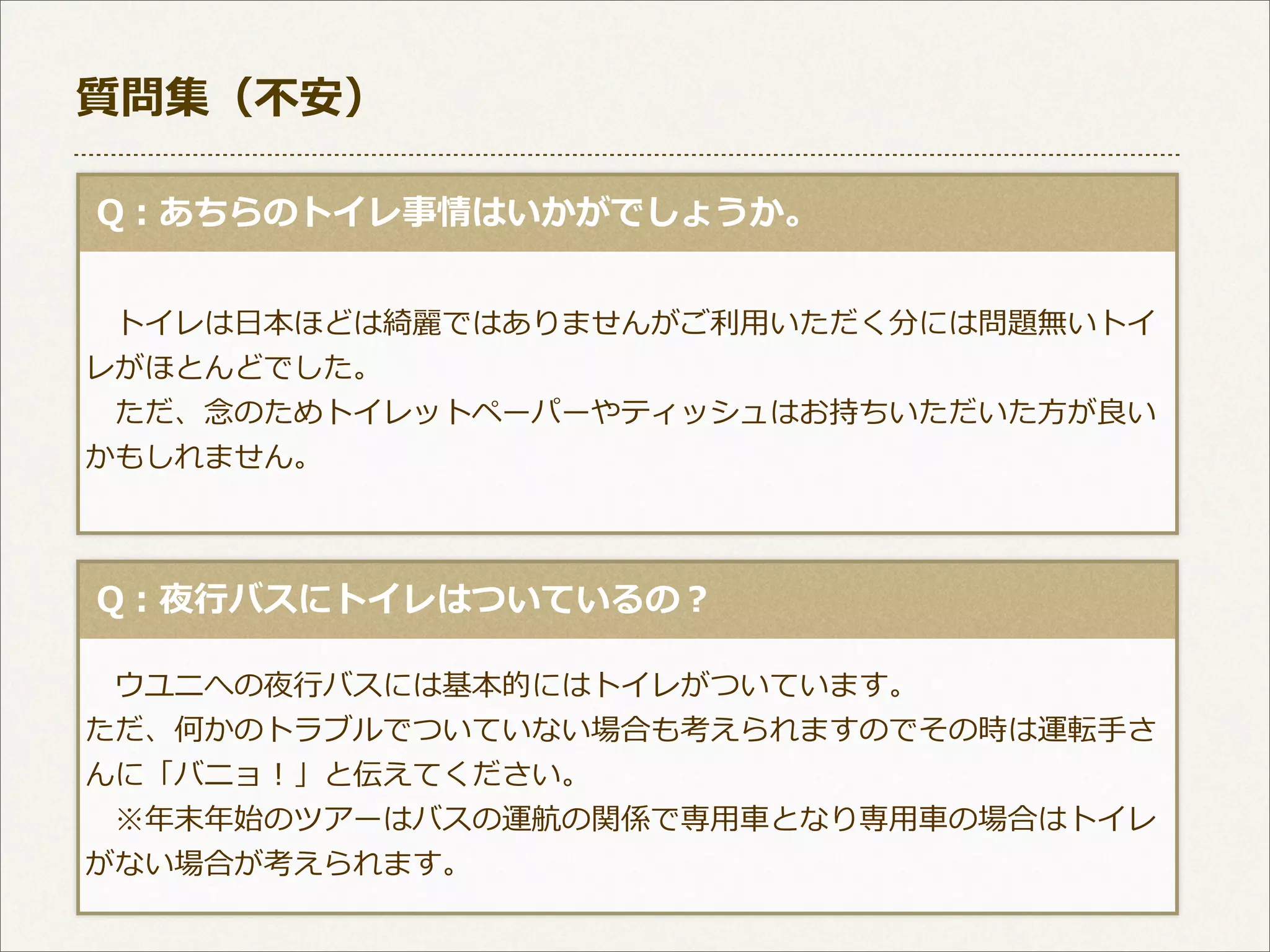 質問集（不不安）
  Q：あちらのトイレ事情はいかがでしょうか。
 　トイレは⽇日本ほどは綺麗麗ではありませんがご利利⽤用いただく分には問題無いトイ
レがほとんどでした。
 　ただ、念念のためトイレットペーパーやティッシュはお持ちいただいた⽅方が良良い
かもしれません。

  Q：夜⾏行行バスにトイレはついているの？
 　ウユニへの夜⾏行行バスには基本的にはトイレがついています。
ただ、何かのトラブルでついていない場合も考えられますのでその時は運転⼿手さ
んに「バニョ！」と伝えてください。
 　※年年末年年始のツアーはバスの運航の関係で専⽤用⾞車車となり専⽤用⾞車車の場合はトイレ
がない場合が考えられます。

 