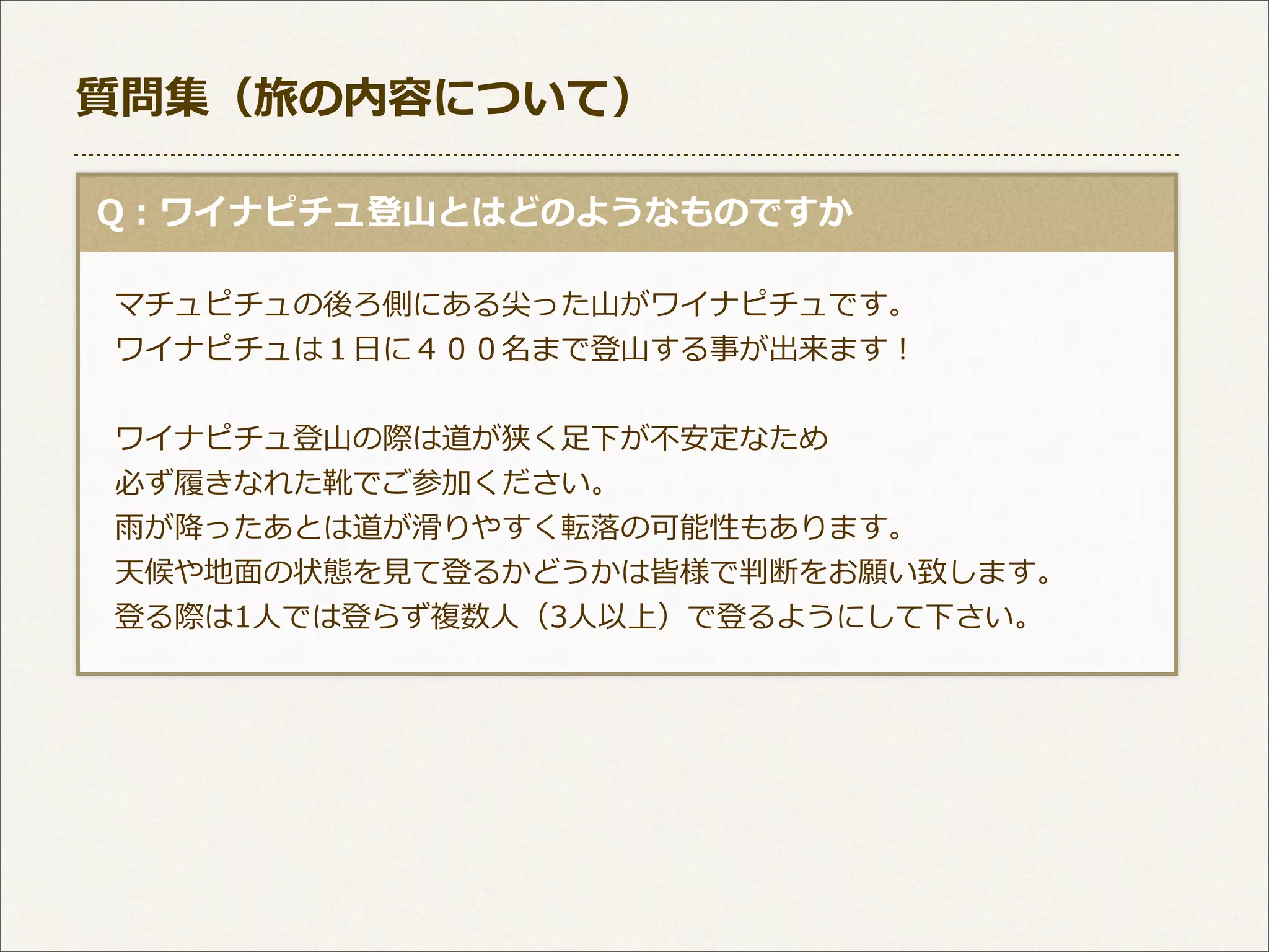 質問集（旅の内容について）
  Q：ワイナピチュ登⼭山とはどのようなものですか
 　マチュピチュの後ろ側にある尖った⼭山がワイナピチュです。
 　ワイナピチュは１⽇日に４００名まで登⼭山する事が出来ます！ 　
 　ワイナピチュ登⼭山の際は道が狭く⾜足下が不不安定なため
 　必ず履履きなれた靴でご参加ください。
 　⾬雨が降降ったあとは道が滑滑りやすく転落落の可能性もあります。
 　天候や地⾯面の状態を⾒見見て登るかどうかは皆様で判断をお願い致します。
 　登る際は1⼈人では登らず複数⼈人（3⼈人以上）で登るようにして下さい。

 