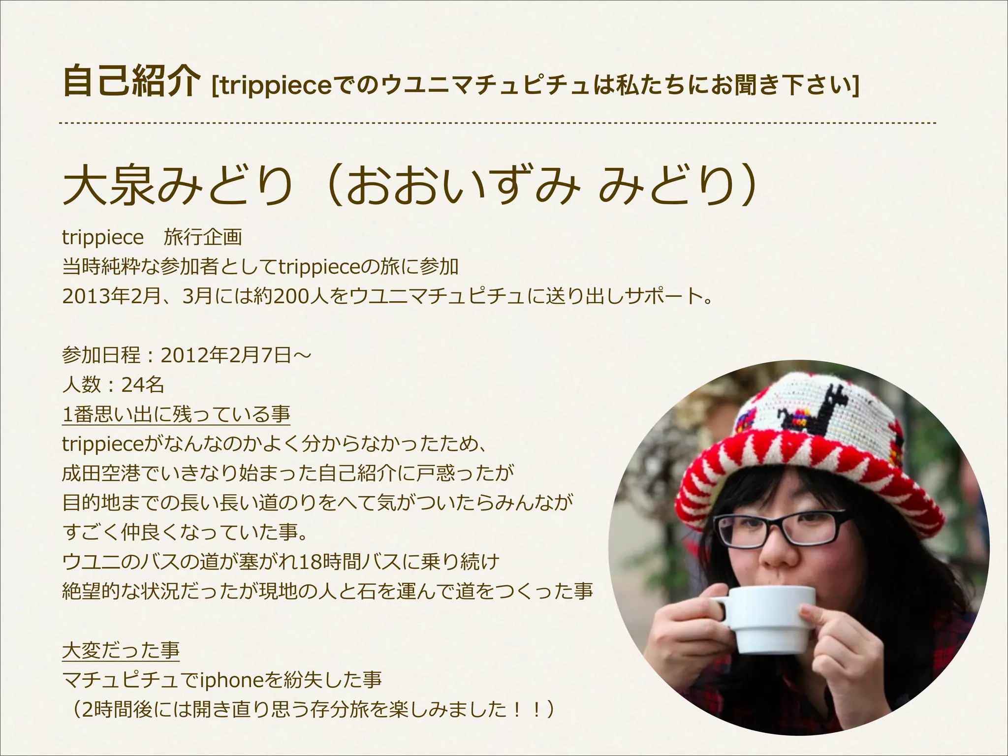 自己紹介 [trippieceでのウユニマチュピチュは私たちにお聞き下さい]

⼤大泉みどり（おおいずみ  みどり）
trippiece 　旅⾏行行企画
当時純粋な参加者としてtrippieceの旅に参加
2013年年2⽉月、3⽉月には約200⼈人をウユニマチュピチュに送り出しサポート。
参加⽇日程：2012年年2⽉月7⽇日〜～
⼈人数：24名
1番思い出に残っている事
trippieceがなんなのかよく分からなかったため、
成⽥田空港でいきなり始まった⾃自⼰己紹介に⼾戸惑ったが
⽬目的地までの⻑⾧長い⻑⾧長い道のりをへて気がついたらみんなが
すごく仲良良くなっていた事。
ウユニのバスの道が塞塞がれ18時間バスに乗り続け
絶望的な状況だったが現地の⼈人と⽯石を運んで道をつくった事
⼤大変だった事
マチュピチュでiphoneを紛失した事
（2時間後には開き直り思う存分旅を楽しみました！！）

 