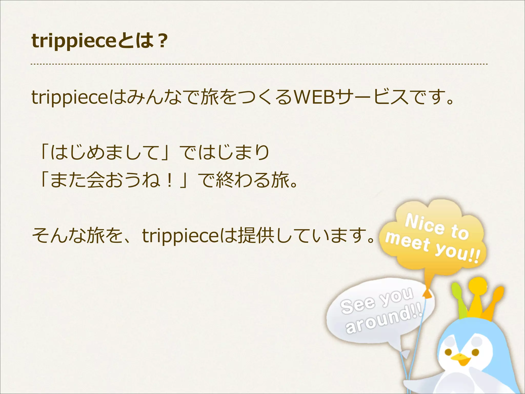 trippieceとは？
trippieceはみんなで旅をつくるWEBサービスです。
「はじめまして」ではじまり
「また会おうね！」で終わる旅。
そんな旅を、trippieceは提供しています。

 